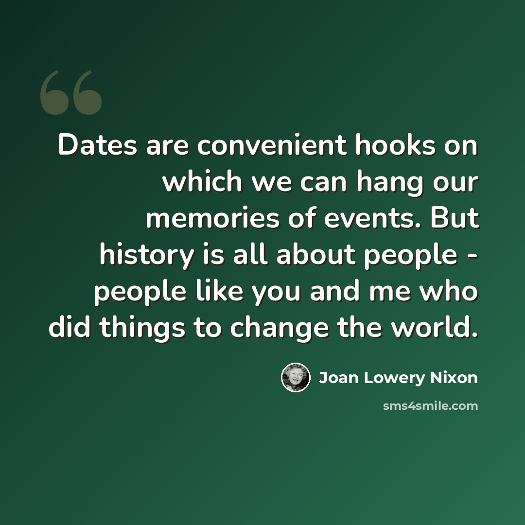“Dates are convenient hooks on which we can hang our memories of events. But history is all about people - people like you and me who did things to change the world.” quote by Joan Lowery Nixon