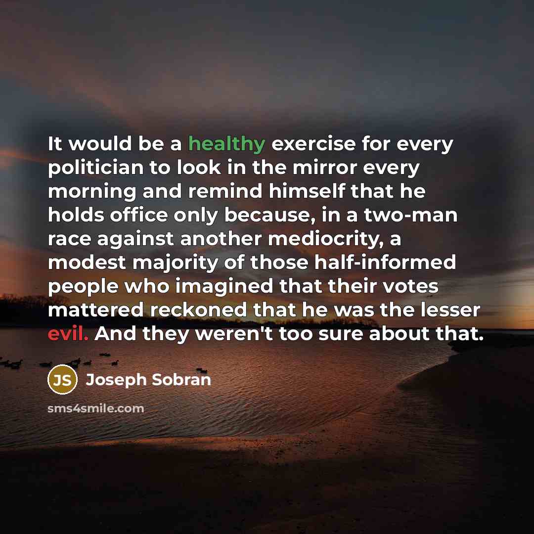 “It would be a healthy exercise for every politician to look in the mirror every morning and remind himself that he holds office only because, in a two-man race against another mediocrity, a modest majority of those half-informed people who imagined that their votes mattered reckoned that he was…” quote by Joseph Sobran