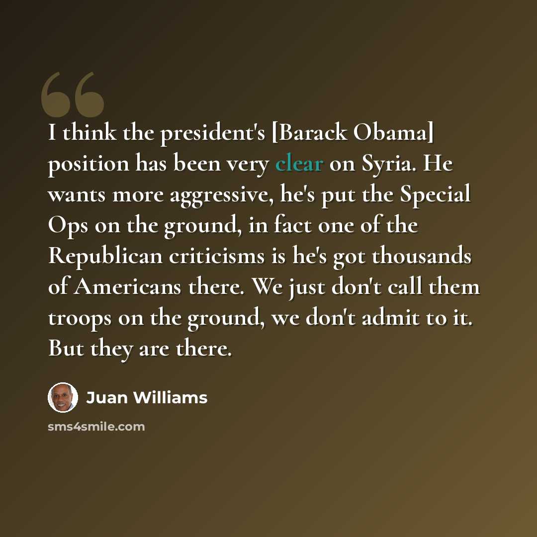 “I think the president's [Barack Obama] position has been very clear on Syria. He wants more aggressive, he's put the Special Ops on the ground, in fact one of the Republican criticisms is he's got thousands of Americans there. We just don't call them troops on the ground, we don't admit to it. But…” quote by Juan Williams