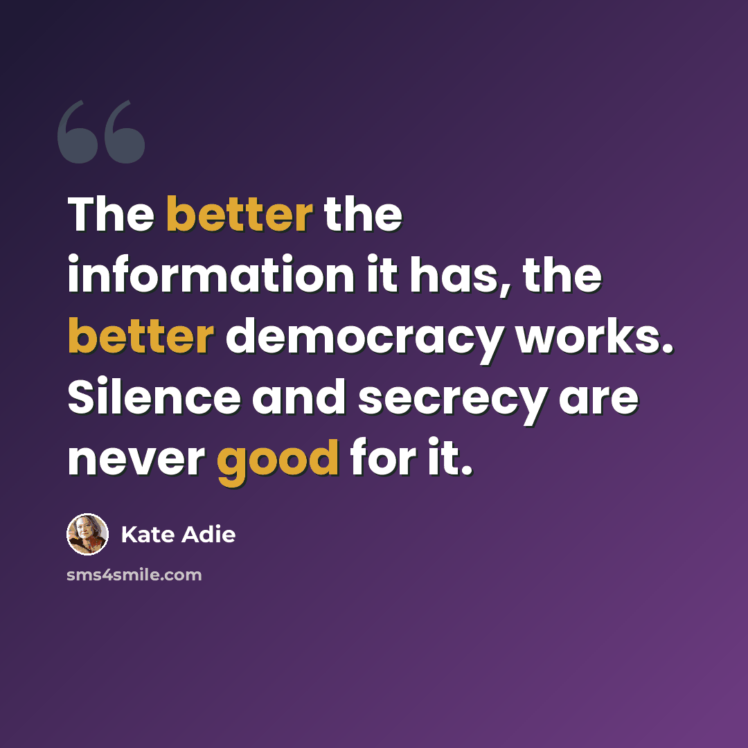 “The better the information it has, the better democracy works. Silence and secrecy are never good for it.” quote by Kate Adie