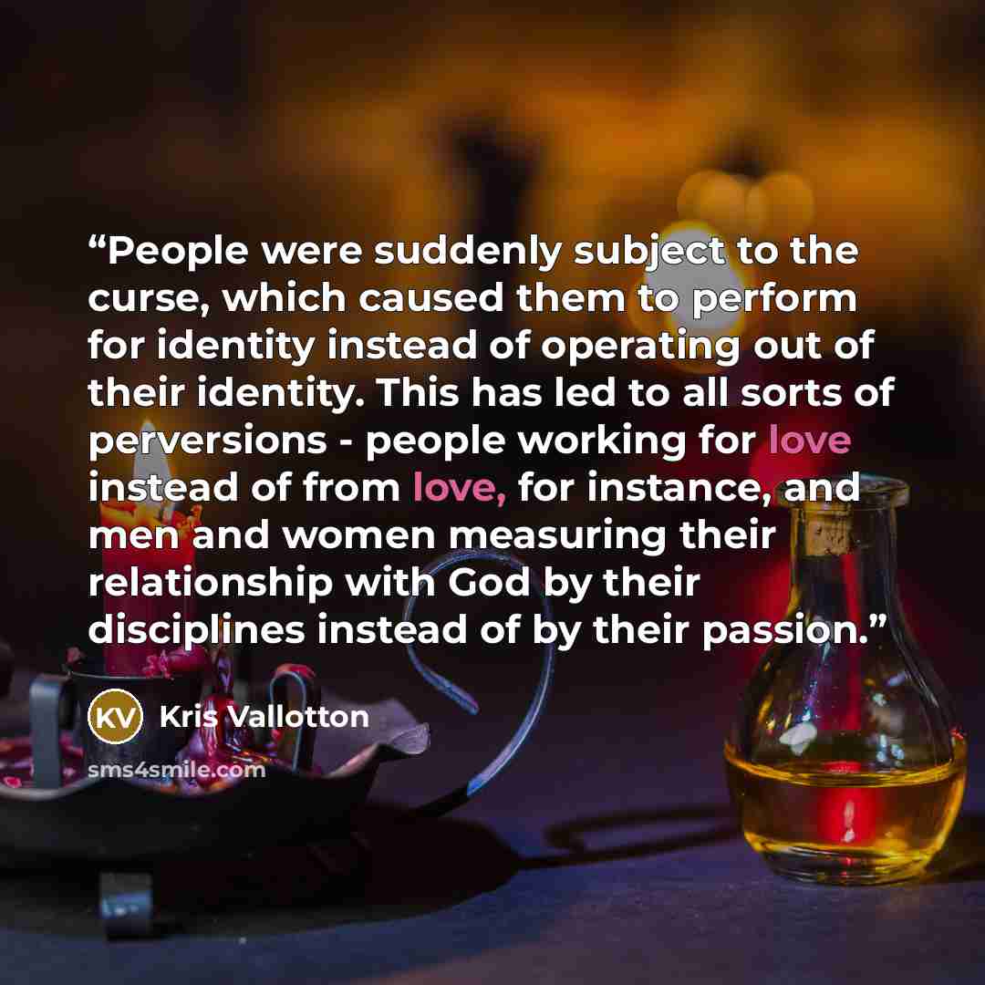 “People were suddenly subject to the curse, which caused them to perform for identity instead of operating out of their identity. This has led to all sorts of perversions - people working for love instead of from love, for instance, and men and women measuring their relationship with God by their…” quote by Kris Vallotton