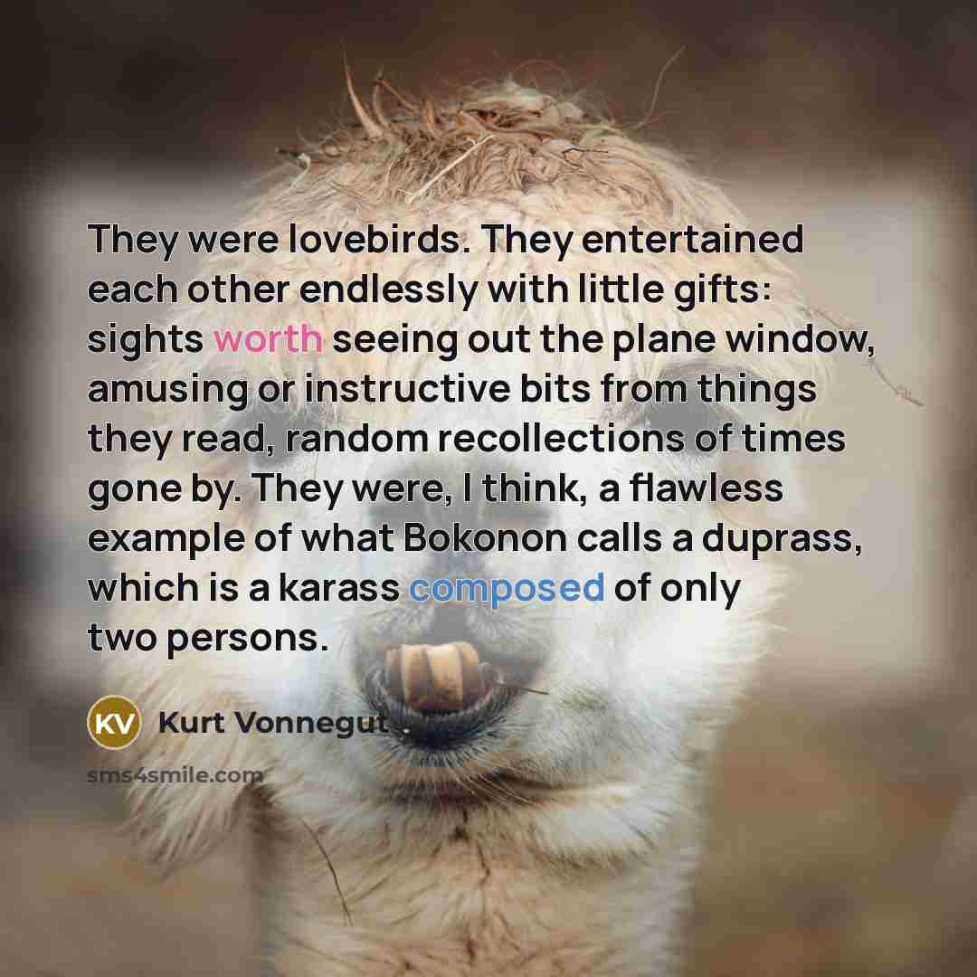 “They were lovebirds. They entertained each other endlessly with little gifts: sights worth seeing out the plane window, amusing or instructive bits from things they read, random recollections of times gone by. They were, I think, a flawless example of what Bokonon calls a duprass, which is a…” quote by Kurt Vonnegut