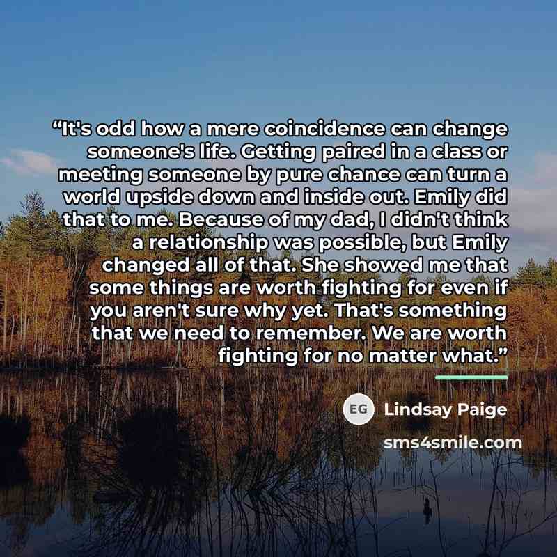 “It's odd how a mere coincidence can change someone's life. Getting paired in a class or meeting someone by pure chance can turn a world upside down and inside out. Emily did that to me. Because of my dad, I didn't think a relationship was possible, but Emily changed all of that. She showed me that…” quote by Lindsay Paige