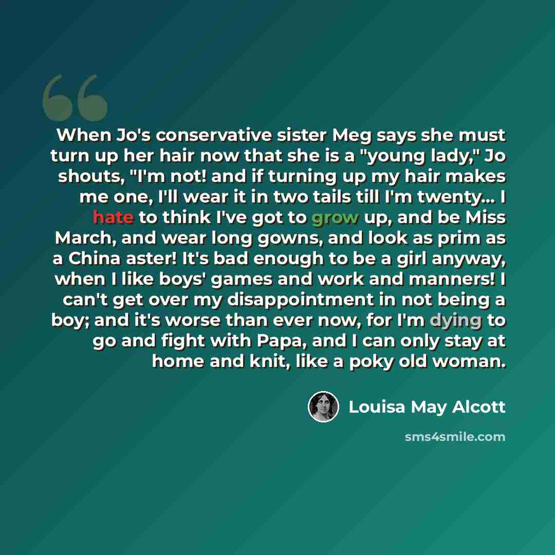 “When Jo's conservative sister Meg says she must turn up her hair now that she is a "young lady," Jo shouts, "I'm not! and if turning up my hair makes me one, I'll wear it in two tails till I'm twenty… I hate to think I've got to grow up, and be Miss March, and wear long gowns, and look as prim as…” quote by Louisa May Alcott