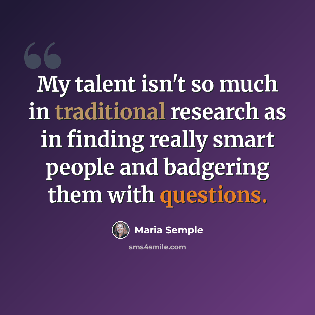 “My talent isn't so much in traditional research as in finding really smart people and badgering them with questions.” quote by Maria Semple