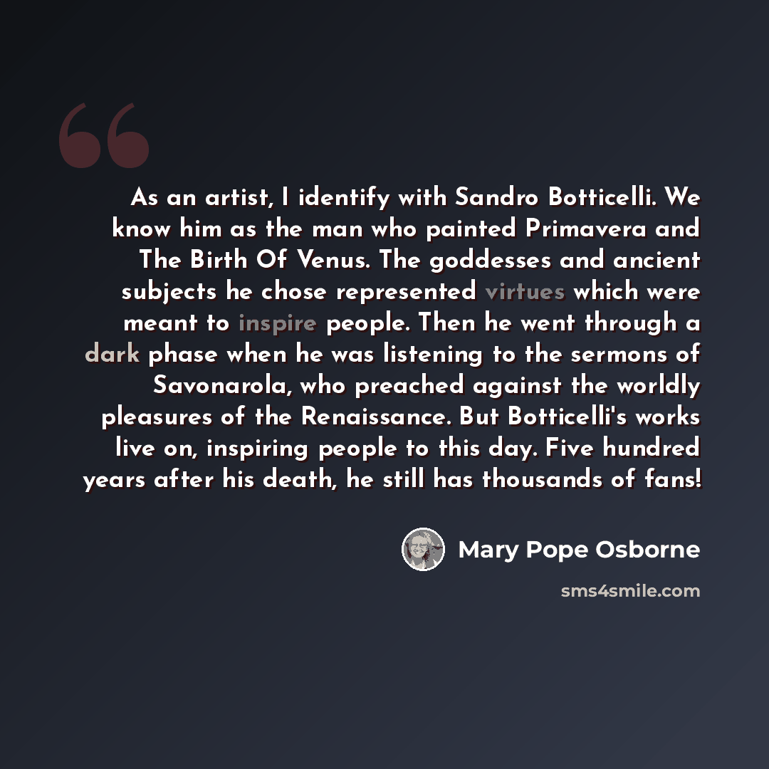 “As an artist, I identify with Sandro Botticelli. We know him as the man who painted Primavera and The Birth Of Venus. The goddesses and ancient subjects he chose represented virtues which were meant to inspire people. Then he went through a dark phase when he was listening to the sermons of…” quote by Mary Pope Osborne
