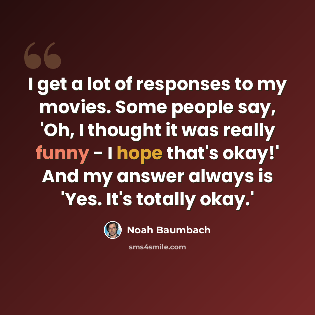 “I get a lot of responses to my movies. Some people say, 'Oh, I thought it was really funny - I hope that's okay!' And my answer always is 'Yes. It's totally okay.'” quote by Noah Baumbach