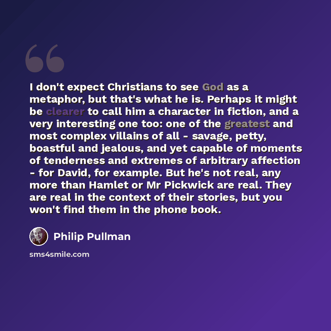 “I don't expect Christians to see God as a metaphor, but that's what he is. Perhaps it might be clearer to call him a character in fiction, and a very interesting one too: one of the greatest and most complex villains of all - savage, petty, boastful and jealous, and yet capable of moments of…” quote by Philip Pullman