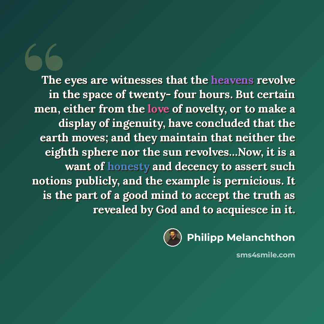 “The eyes are witnesses that the heavens revolve in the space of twenty- four hours. But certain men, either from the love of novelty, or to make a display of ingenuity, have concluded that the earth moves; and they maintain that neither the eighth sphere nor the sun revolves…Now, it is a want of…” quote by Philipp Melanchthon