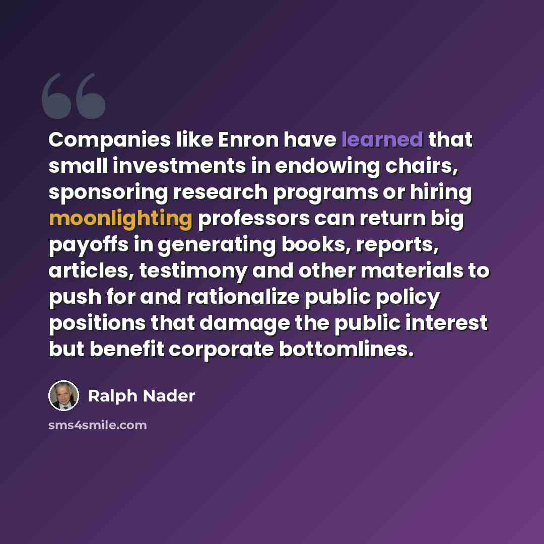 “Companies like Enron have learned that small investments in endowing chairs, sponsoring research programs or hiring moonlighting professors can return big payoffs in generating books, reports, articles, testimony and other materials to push for and rationalize public policy positions that damage…” quote by Ralph Nader