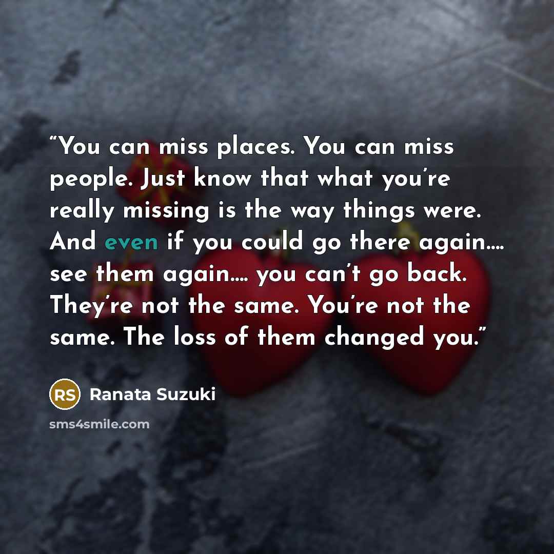 “You can miss places. You can miss people. Just know that what you’re really missing is the way things were. And even if you could go there again…. see them again…. you can’t go back. They’re not the same. You’re not the same. The loss of them changed you.” quote by Ranata Suzuki