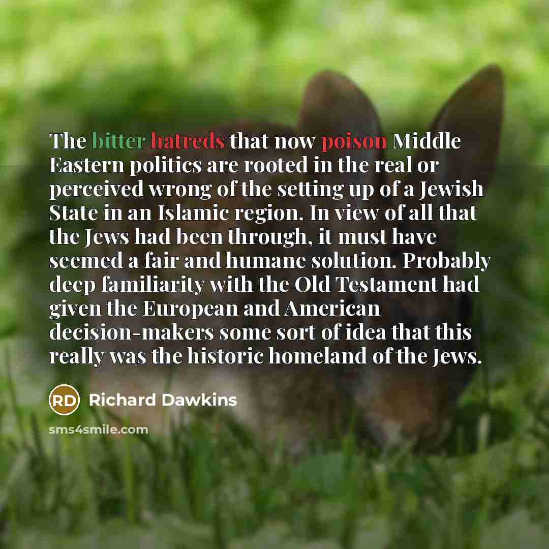 “The bitter hatreds that now poison Middle Eastern politics are rooted in the real or perceived wrong of the setting up of a Jewish State in an Islamic region. In view of all that the Jews had been through, it must have seemed a fair and humane solution. Probably deep familiarity with the Old…” quote by Richard Dawkins