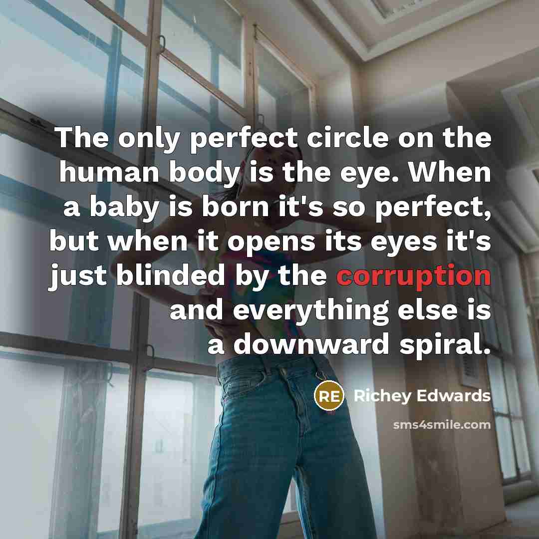 “The only perfect circle on the human body is the eye. When a baby is born it's so perfect, but when it opens its eyes it's just blinded by the corruption and everything else is a downward spiral.” quote by Richey Edwards