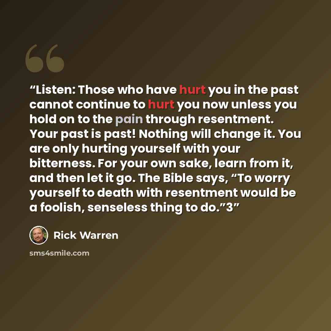 “Listen: Those who have hurt you in the past cannot continue to hurt you now unless you hold on to the pain through resentment. Your past is past! Nothing will change it. You are only hurting yourself with your bitterness. For your own sake, learn from it, and then let it go. The Bible says, “To…” quote by Rick Warren
