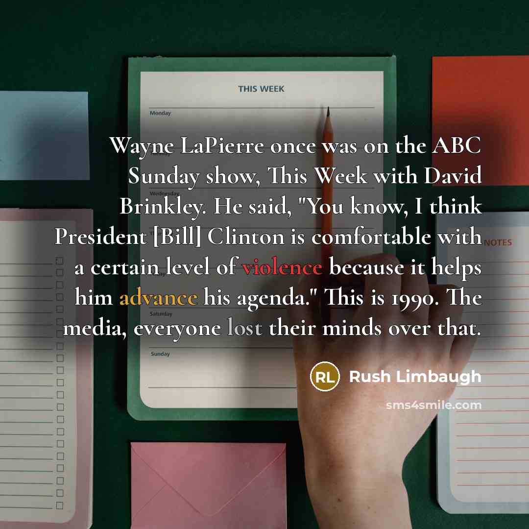 “Wayne LaPierre once was on the ABC Sunday show, This Week with David Brinkley. He said, "You know, I think President [Bill] Clinton is comfortable with a certain level of violence because it helps him advance his agenda." This is 1990. The media, everyone lost their minds over that.” quote by Rush Limbaugh