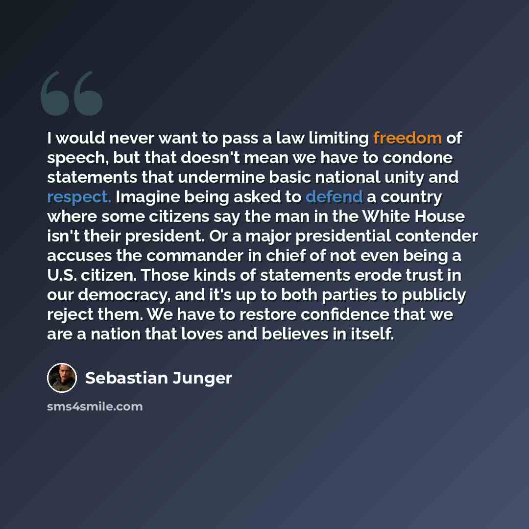 “I would never want to pass a law limiting freedom of speech, but that doesn't mean we have to condone statements that undermine basic national unity and respect. Imagine being asked to defend a country where some citizens say the man in the White House isn't their president. Or a major…” quote by Sebastian Junger