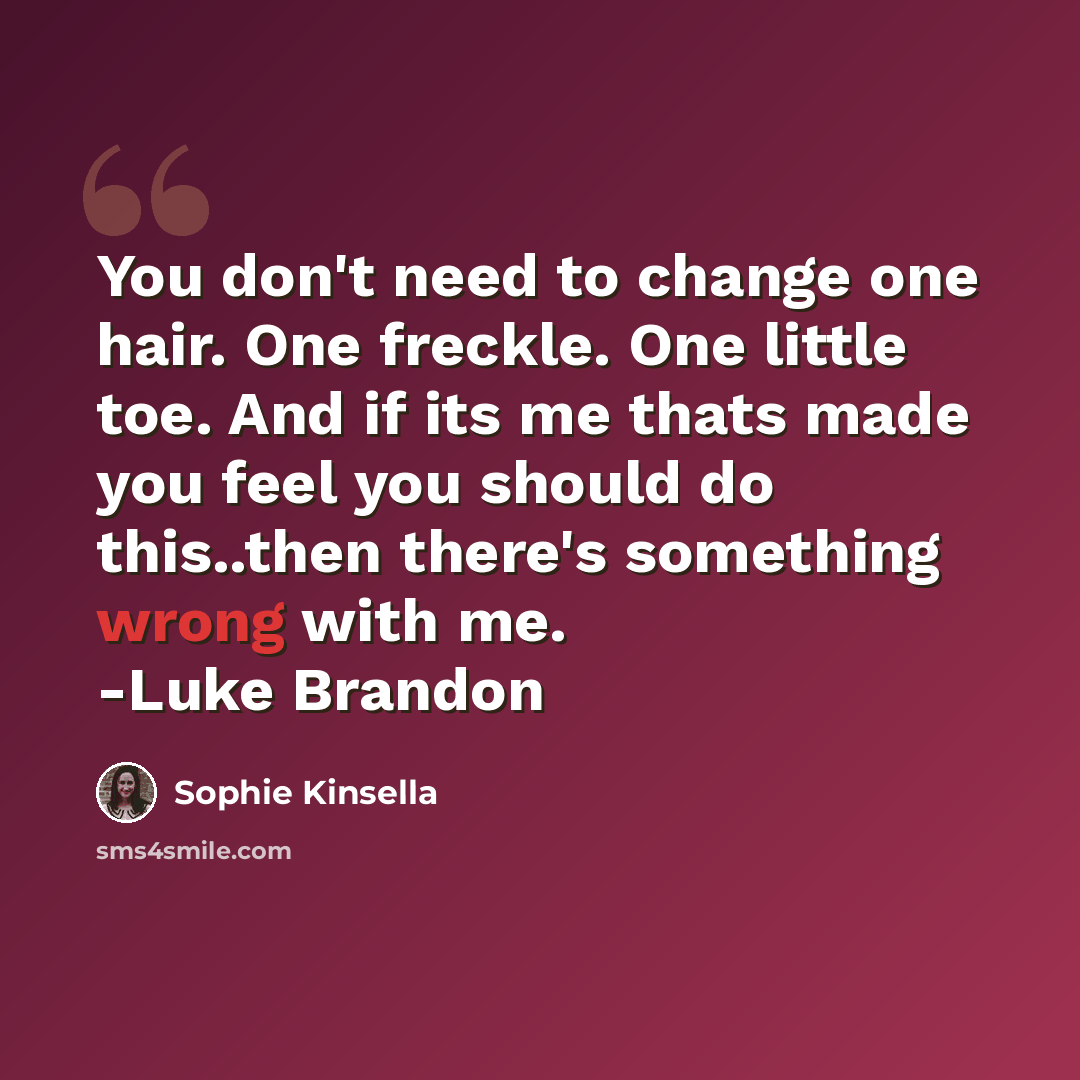 “You don't need to change one hair. One freckle. One little toe. And if its me thats made you feel you should do this..then there's something wrong with me. -Luke Brandon” quote by Sophie Kinsella