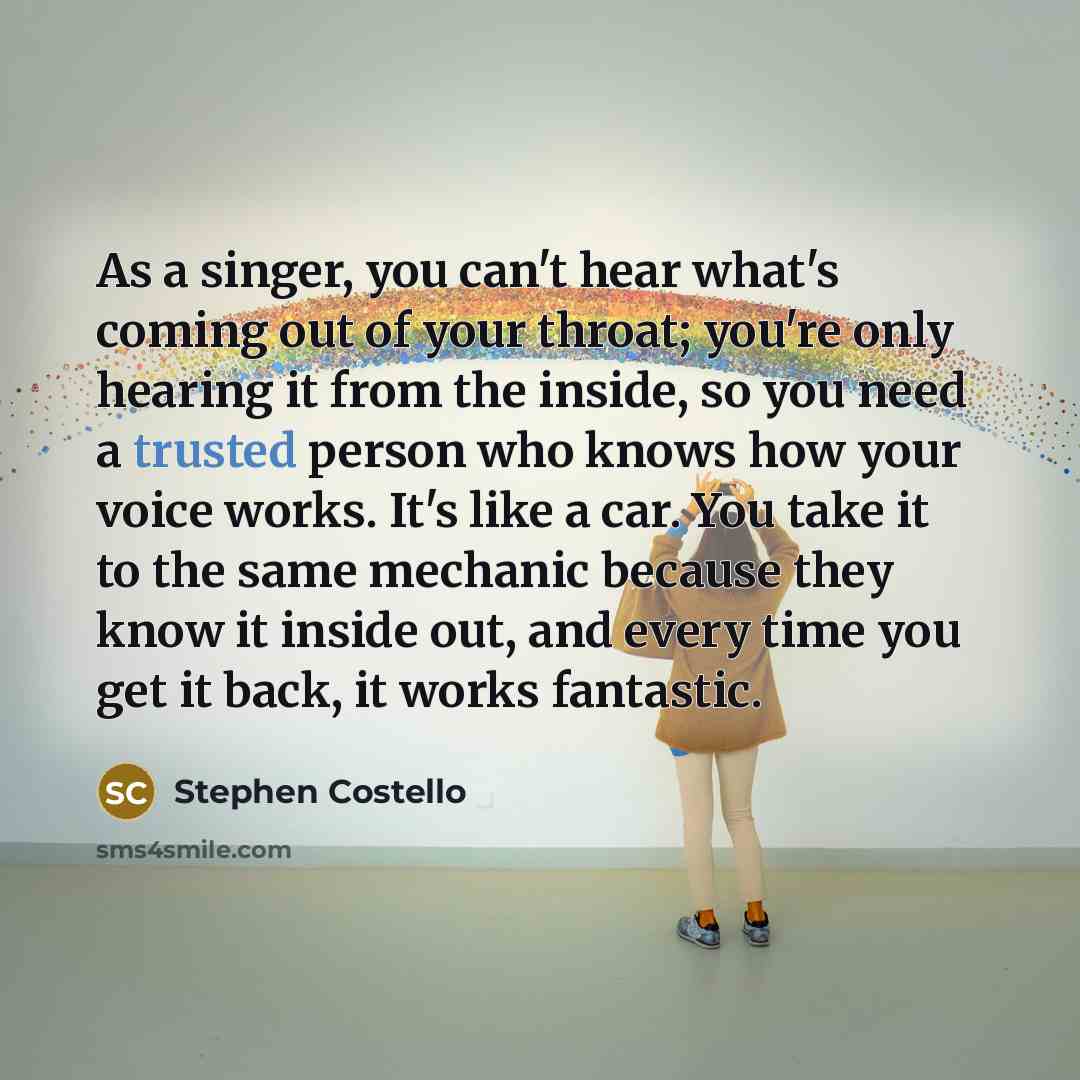 “As a singer, you can't hear what's coming out of your throat; you're only hearing it from the inside, so you need a trusted person who knows how your voice works. It's like a car. You take it to the same mechanic because they know it inside out, and every time you get it back, it works fantastic.” quote by Stephen Costello