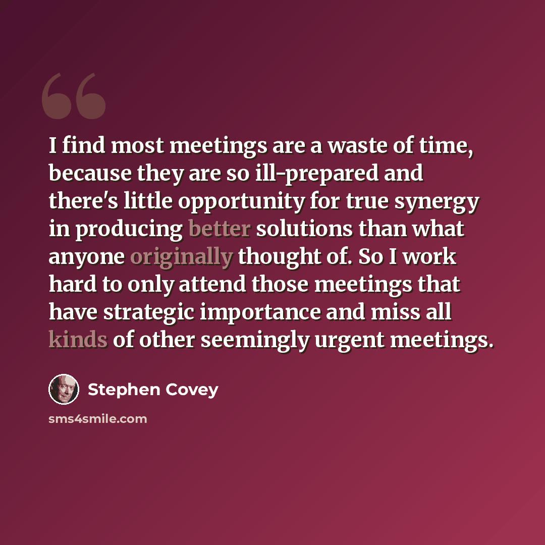 “I find most meetings are a waste of time, because they are so ill-prepared and there's little opportunity for true synergy in producing better solutions than what anyone originally thought of. So I work hard to only attend those meetings that have strategic importance and miss all kinds of other…” quote by Stephen Covey