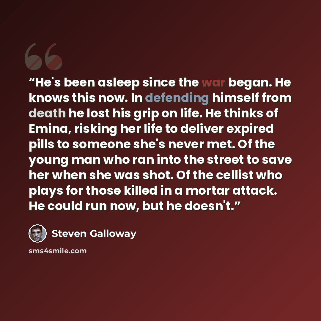 “He's been asleep since the war began. He knows this now. In defending himself from death he lost his grip on life. He thinks of Emina, risking her life to deliver expired pills to someone she's never met. Of the young man who ran into the street to save her when she was shot. Of the cellist who…” quote by Steven Galloway