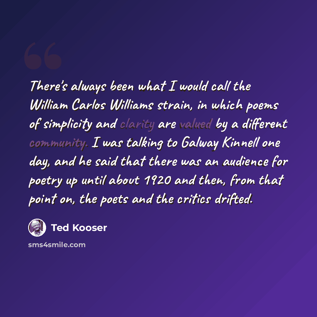 “There's always been what I would call the William Carlos Williams strain, in which poems of simplicity and clarity are valued by a different community. I was talking to Galway Kinnell one day, and he said that there was an audience for poetry up until about 1920 and then, from that point on, the…” quote by Ted Kooser