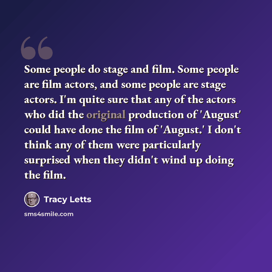 “Some people do stage and film. Some people are film actors, and some people are stage actors. I'm quite sure that any of the actors who did the original production of 'August' could have done the film of 'August.' I don't think any of them were particularly surprised when they didn't wind up doing…” quote by Tracy Letts