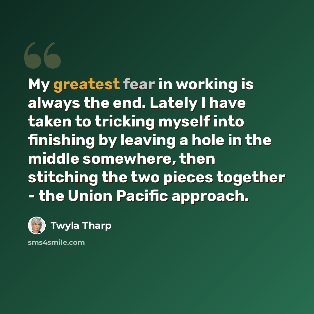 “My greatest fear in working is always the end. Lately I have taken to tricking myself into finishing by leaving a hole in the middle somewhere, then stitching the two pieces together - the Union Pacific approach.” quote by Twyla Tharp