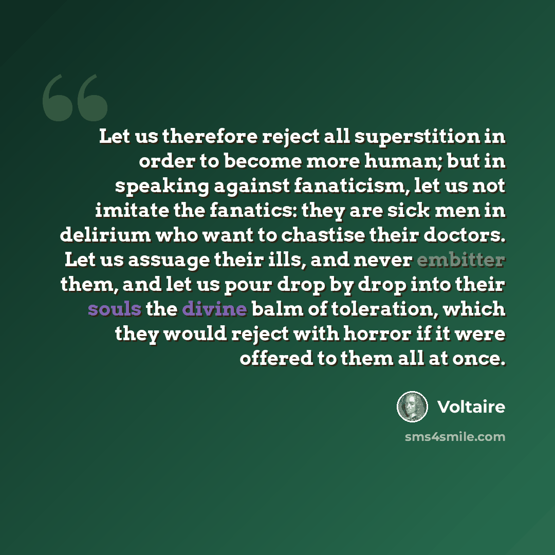 “Let us therefore reject all superstition in order to become more human; but in speaking against fanaticism, let us not imitate the fanatics: they are sick men in delirium who want to chastise their doctors. Let us assuage their ills, and never embitter them, and let us pour drop by drop into their…” quote by Voltaire