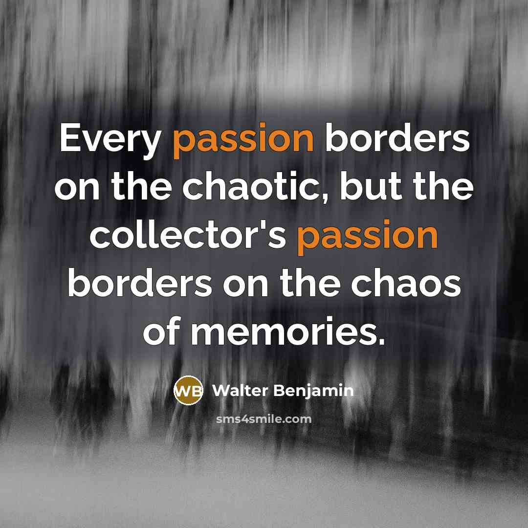 “Every passion borders on the chaotic, but the collector's passion borders on the chaos of memories.” quote by Walter Benjamin