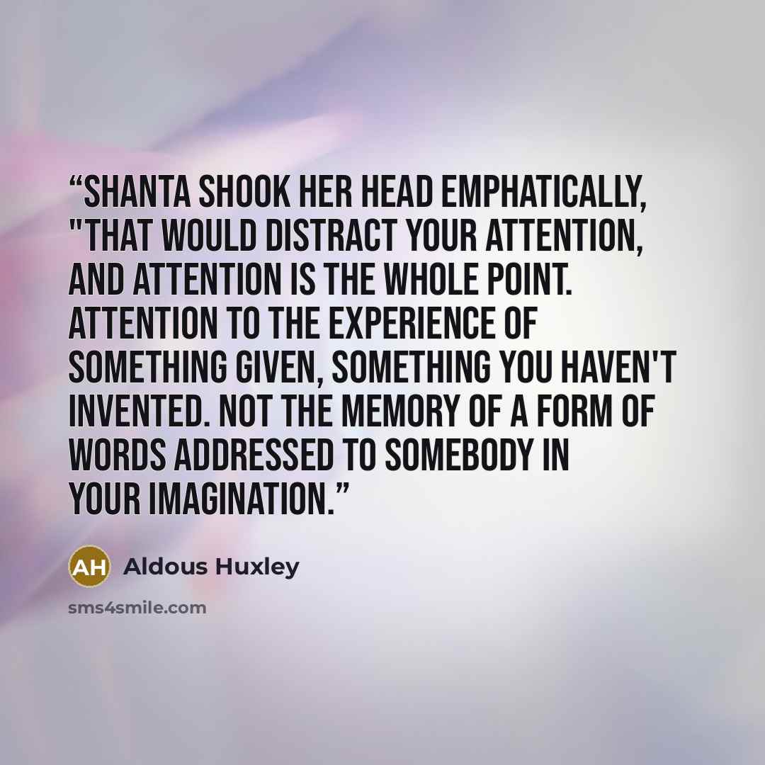 “Shanta shook her head emphatically, "That would distract your attention, and attention is the whole point. Attention to the experience of something given, something you haven't invented. Not the memory of a form of words addressed to somebody in your imagination.” quote by Aldous Huxley