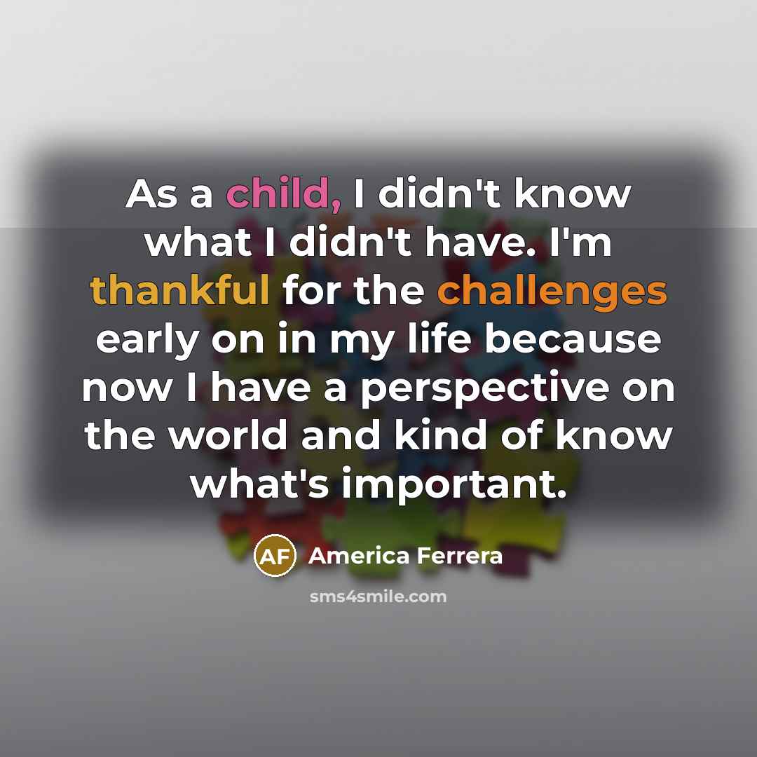 “As a child, I didn't know what I didn't have. I'm thankful for the challenges early on in my life because now I have a perspective on the world and kind of know what's important.” quote by America Ferrera