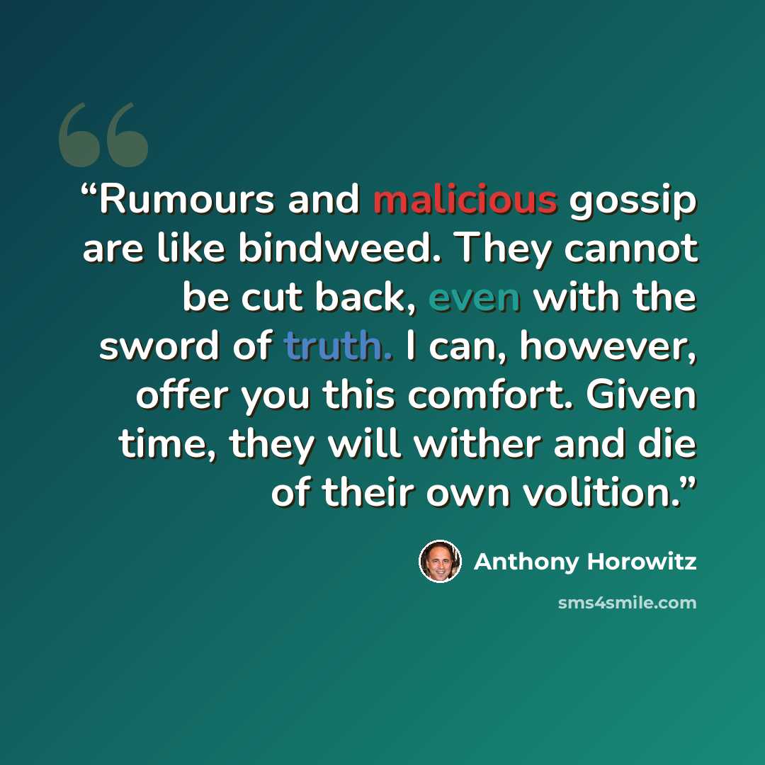 “Rumours and malicious gossip are like bindweed. They cannot be cut back, even with the sword of truth. I can, however, offer you this comfort. Given time, they will wither and die of their own volition.” quote by Anthony Horowitz