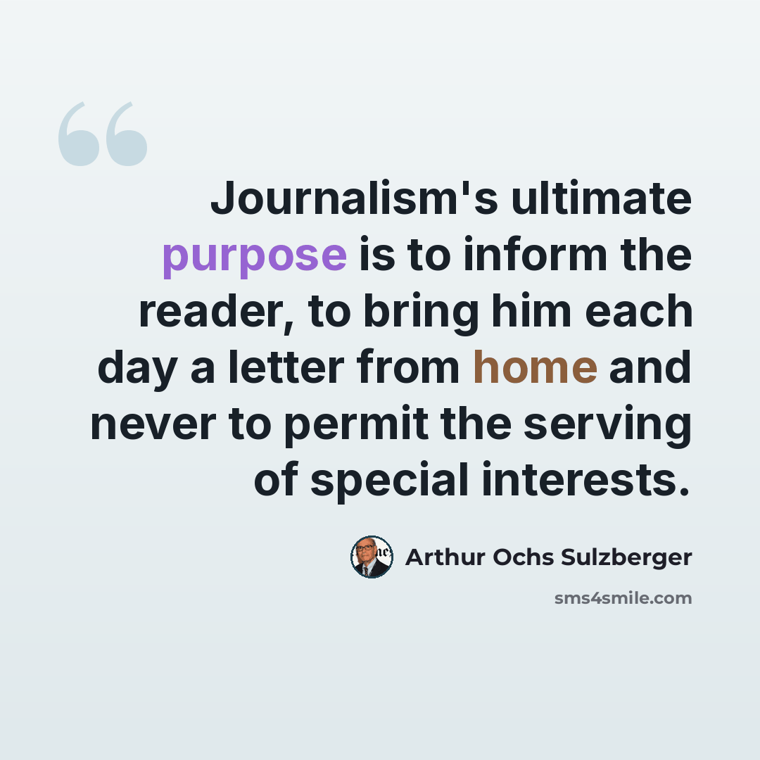 “Journalism's ultimate purpose is to inform the reader, to bring him each day a letter from home and never to permit the serving of special interests.” quote by Arthur Ochs Sulzberger