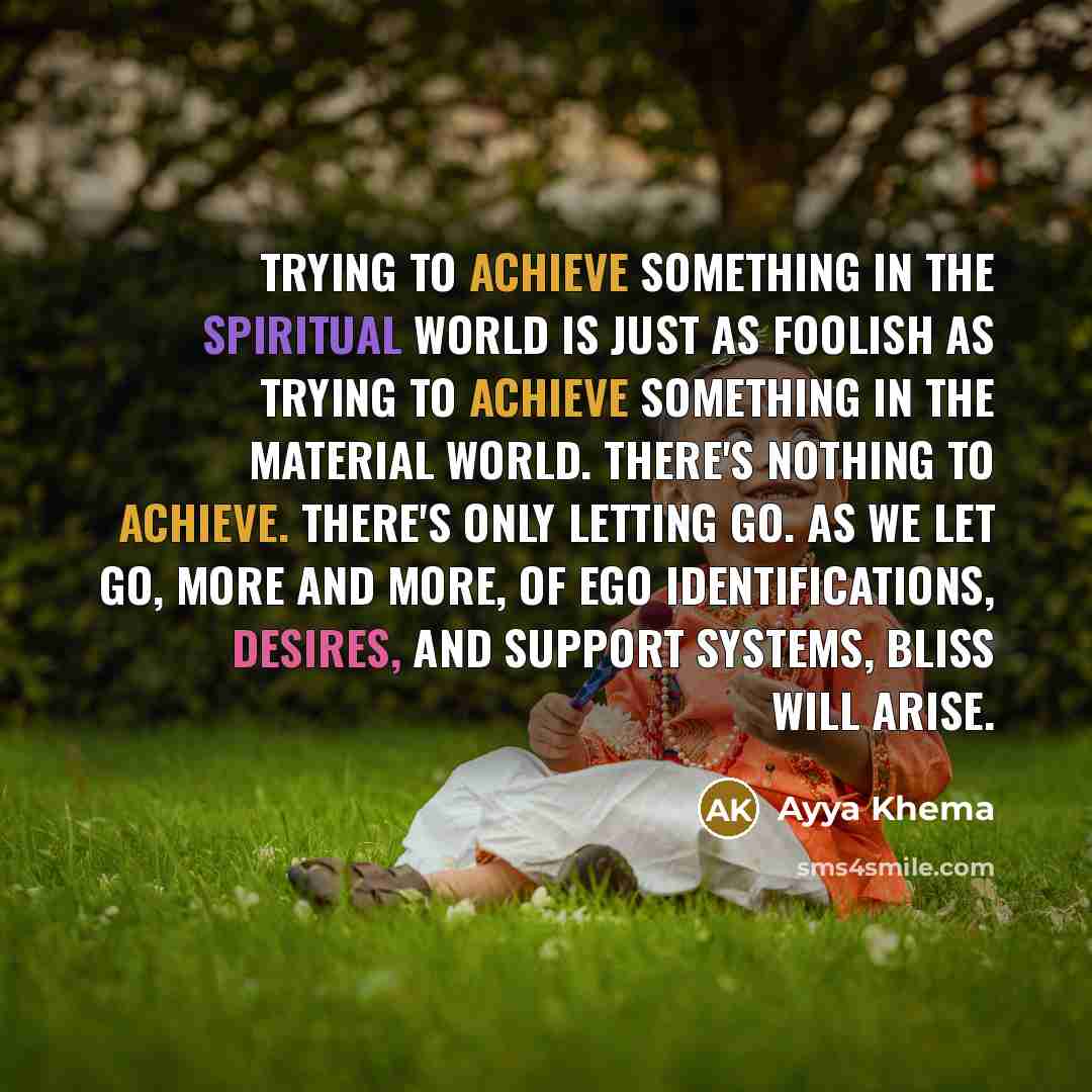 “Trying to achieve something in the spiritual world is just as foolish as trying to achieve something in the material world. There's nothing to achieve. There's only letting go. As we let go, more and more, of ego identifications, desires, and support systems, bliss will arise.” quote by Ayya Khema