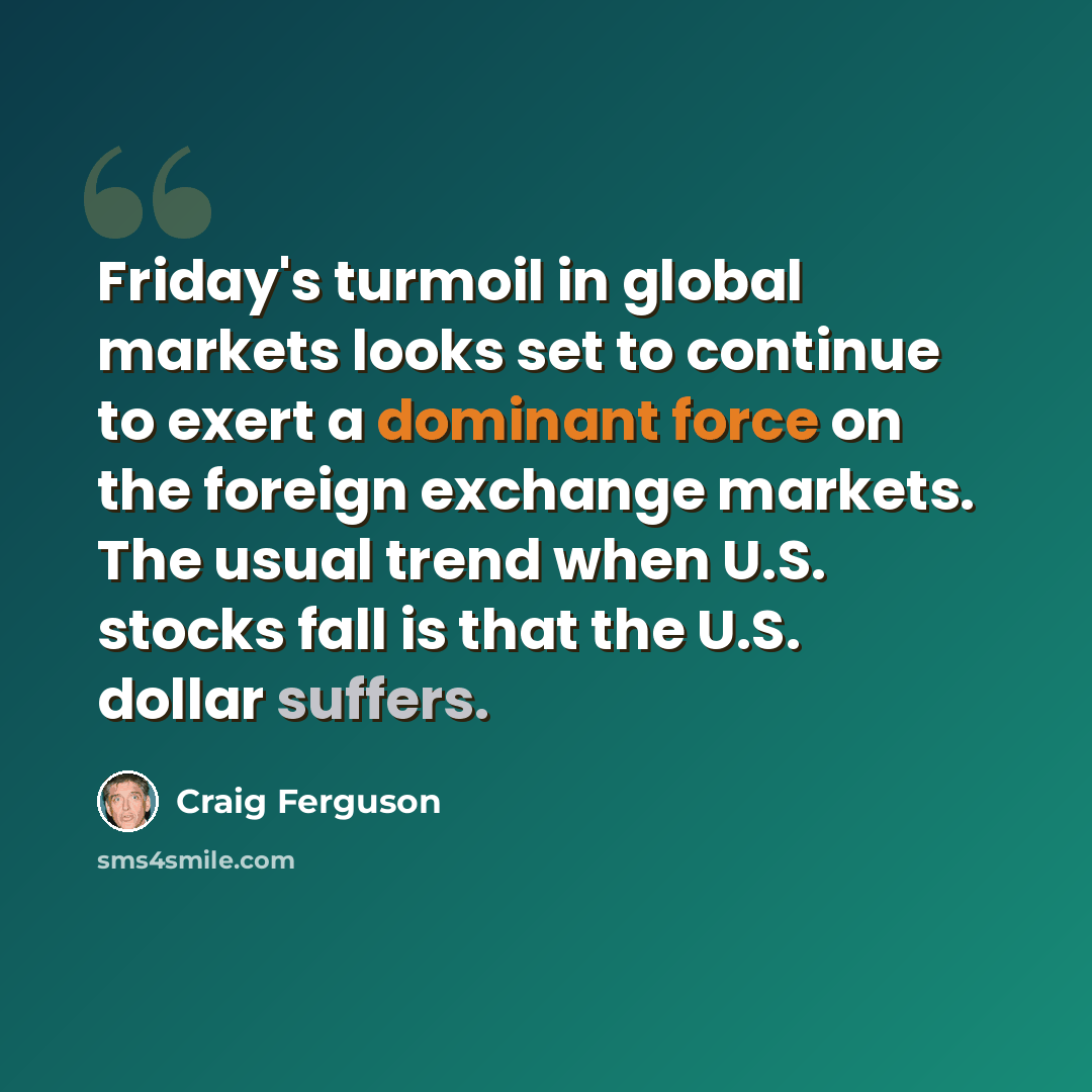 “Friday's turmoil in global markets looks set to continue to exert a dominant force on the foreign exchange markets. The usual trend when U.S. stocks fall is that the U.S. dollar suffers.” quote by Craig Ferguson