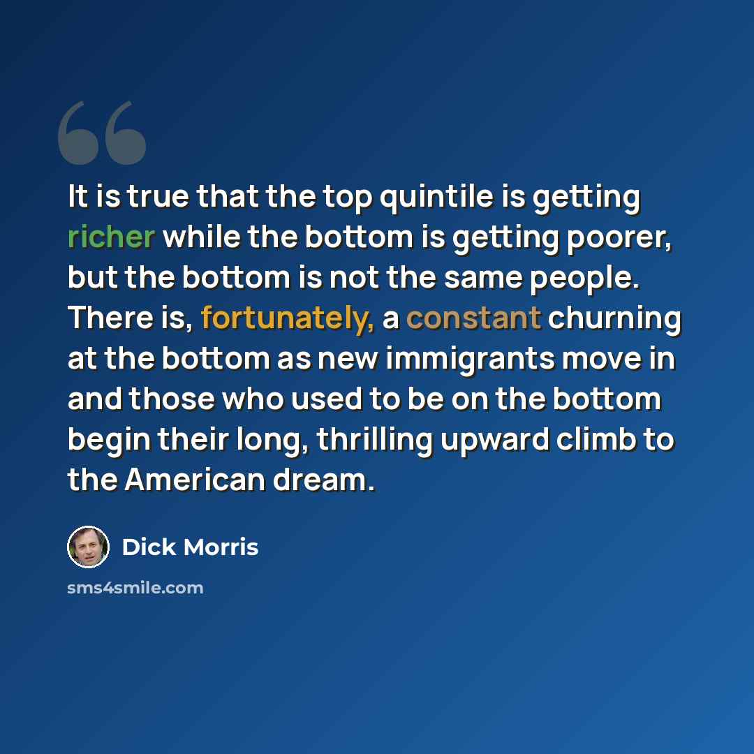 “It is true that the top quintile is getting richer while the bottom is getting poorer, but the bottom is not the same people. There is, fortunately, a constant churning at the bottom as new immigrants move in and those who used to be on the bottom begin their long, thrilling upward climb to the…” quote by Dick Morris