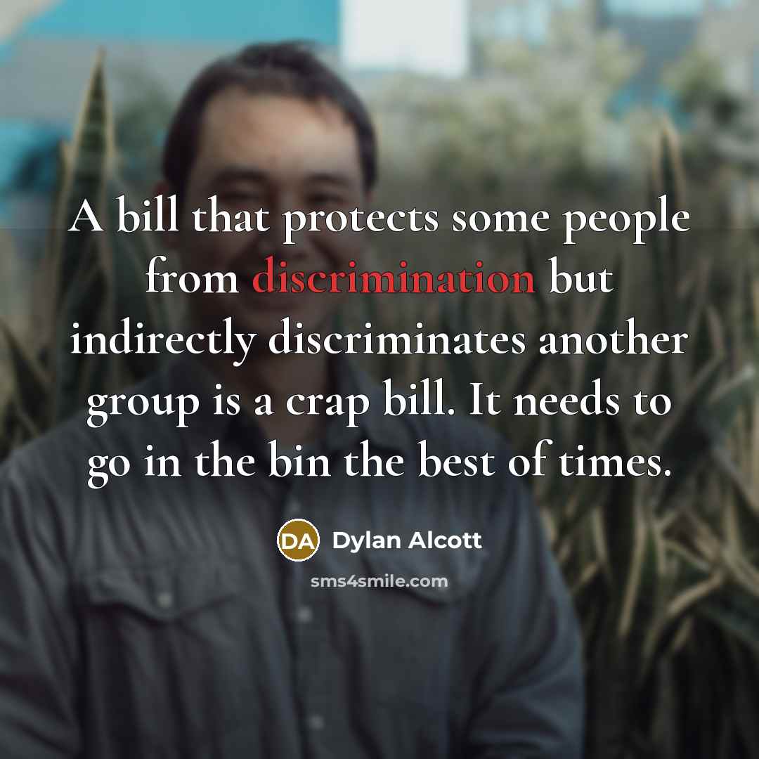 “A bill that protects some people from discrimination but indirectly discriminates another group is a crap bill. It needs to go in the bin the best of times.” quote by Dylan Alcott