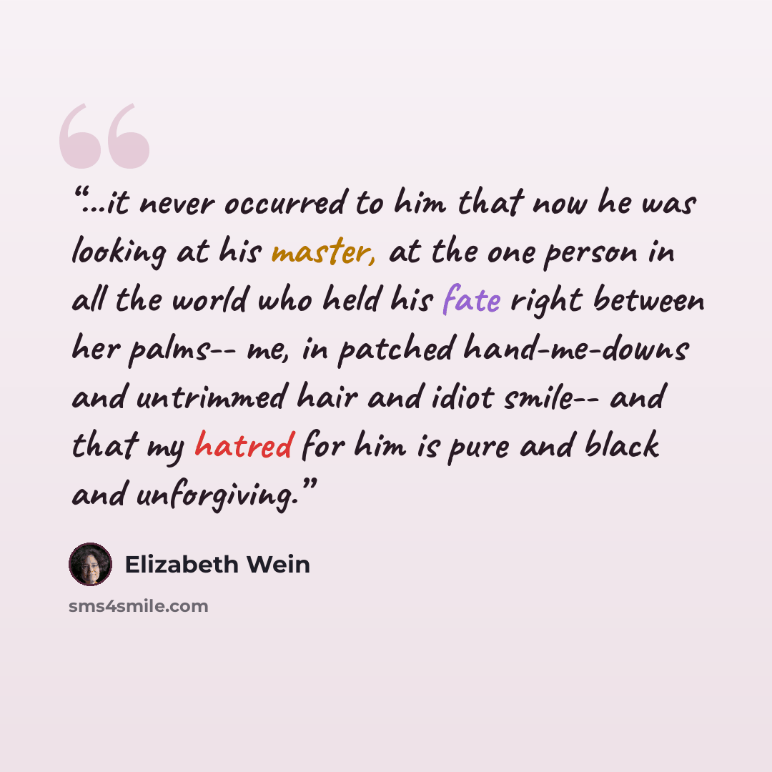 “...it never occurred to him that now he was looking at his master, at the one person in all the world who held his fate right between her palms-- me, in patched hand-me-downs and untrimmed hair and idiot smile-- and that my hatred for him is pure and black and unforgiving.” quote by Elizabeth Wein