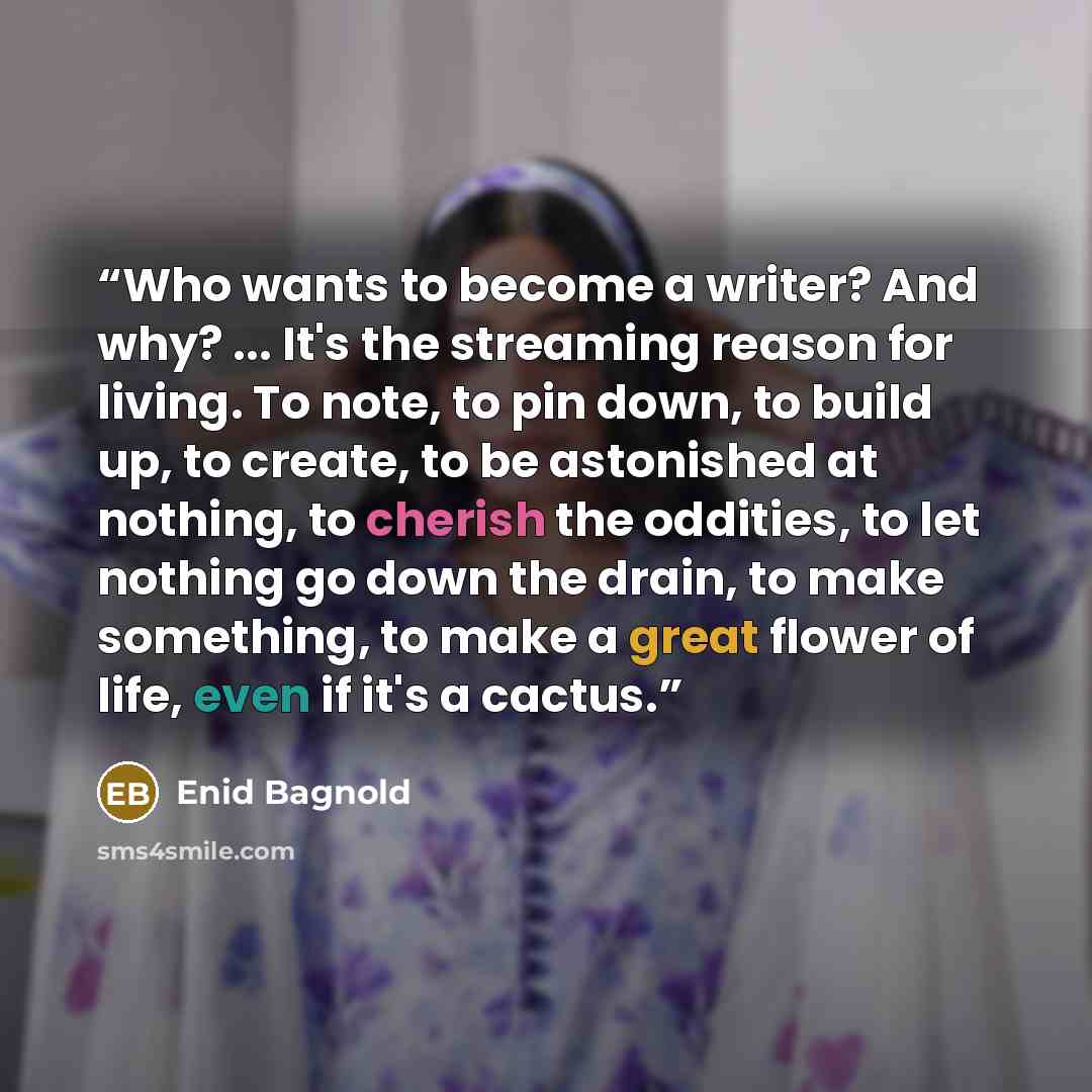 “Who wants to become a writer? And why? ... It's the streaming reason for living. To note, to pin down, to build up, to create, to be astonished at nothing, to cherish the oddities, to let nothing go down the drain, to make something, to make a great flower of life, even if it's a cactus.” quote by Enid Bagnold