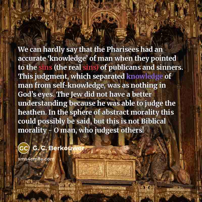 “We can hardly say that the Pharisees had an accurate ‘knowledge’ of man when they pointed to the sins (the real sins) of publicans and sinners. This judgment, which separated knowledge of man from self-knowledge, was as nothing in God’s eyes. The Jew did not have a better understanding because he…” quote by G. C. Berkouwer