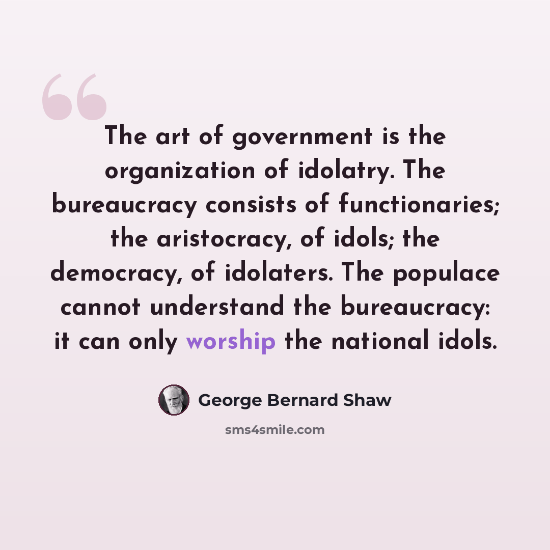 “The art of government is the organization of idolatry. The bureaucracy consists of functionaries; the aristocracy, of idols; the democracy, of idolaters. The populace cannot understand the bureaucracy: it can only worship the national idols.” quote by George Bernard Shaw