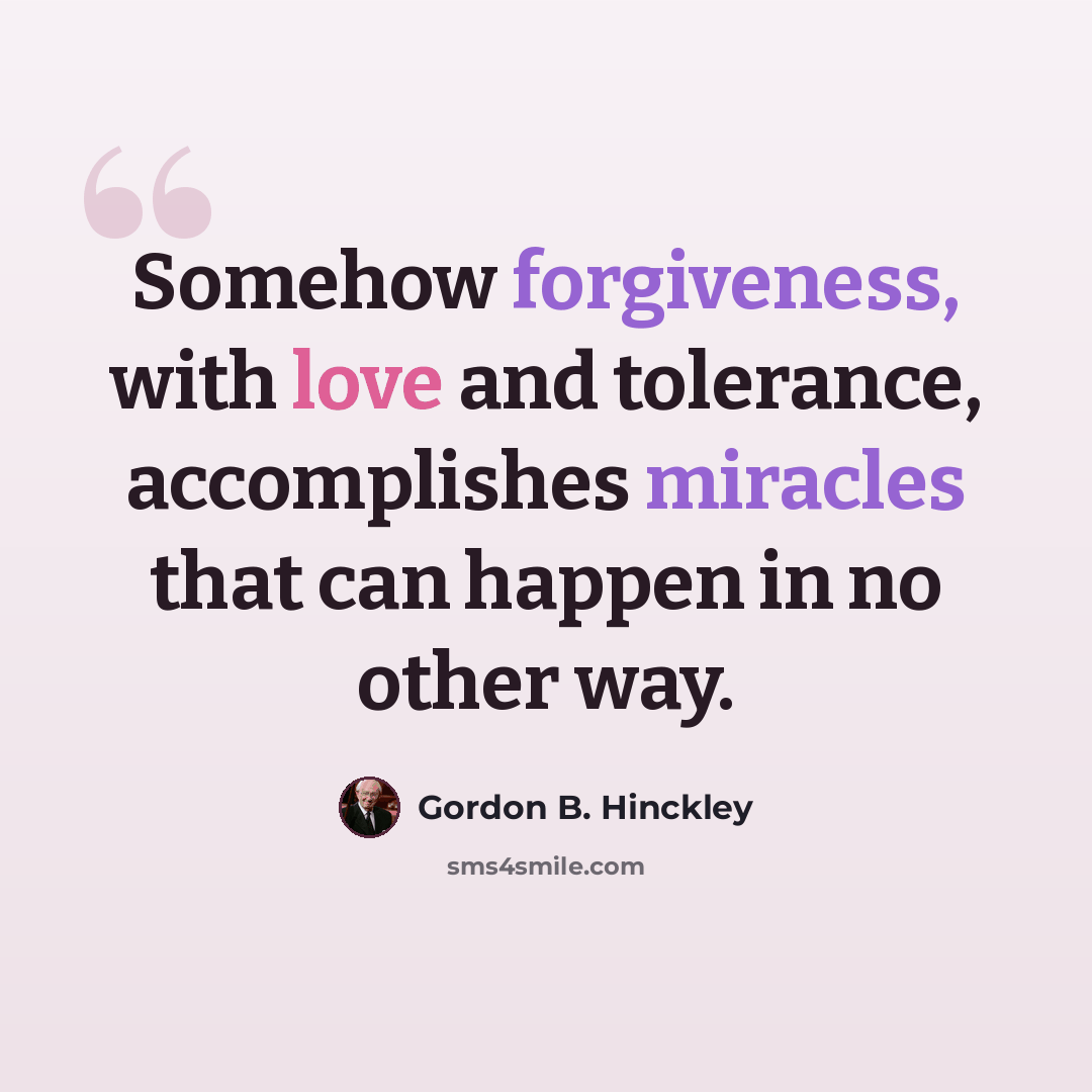 “Somehow forgiveness, with love and tolerance, accomplishes miracles that can happen in no other way.” quote by Gordon B. Hinckley