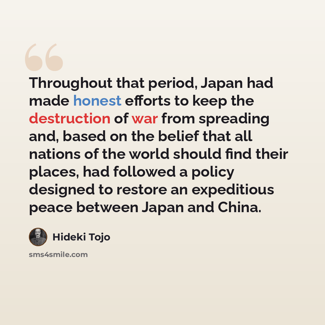 “Throughout that period, Japan had made honest efforts to keep the destruction of war from spreading and, based on the belief that all nations of the world should find their places, had followed a policy designed to restore an expeditious peace between Japan and China.” quote by Hideki Tojo