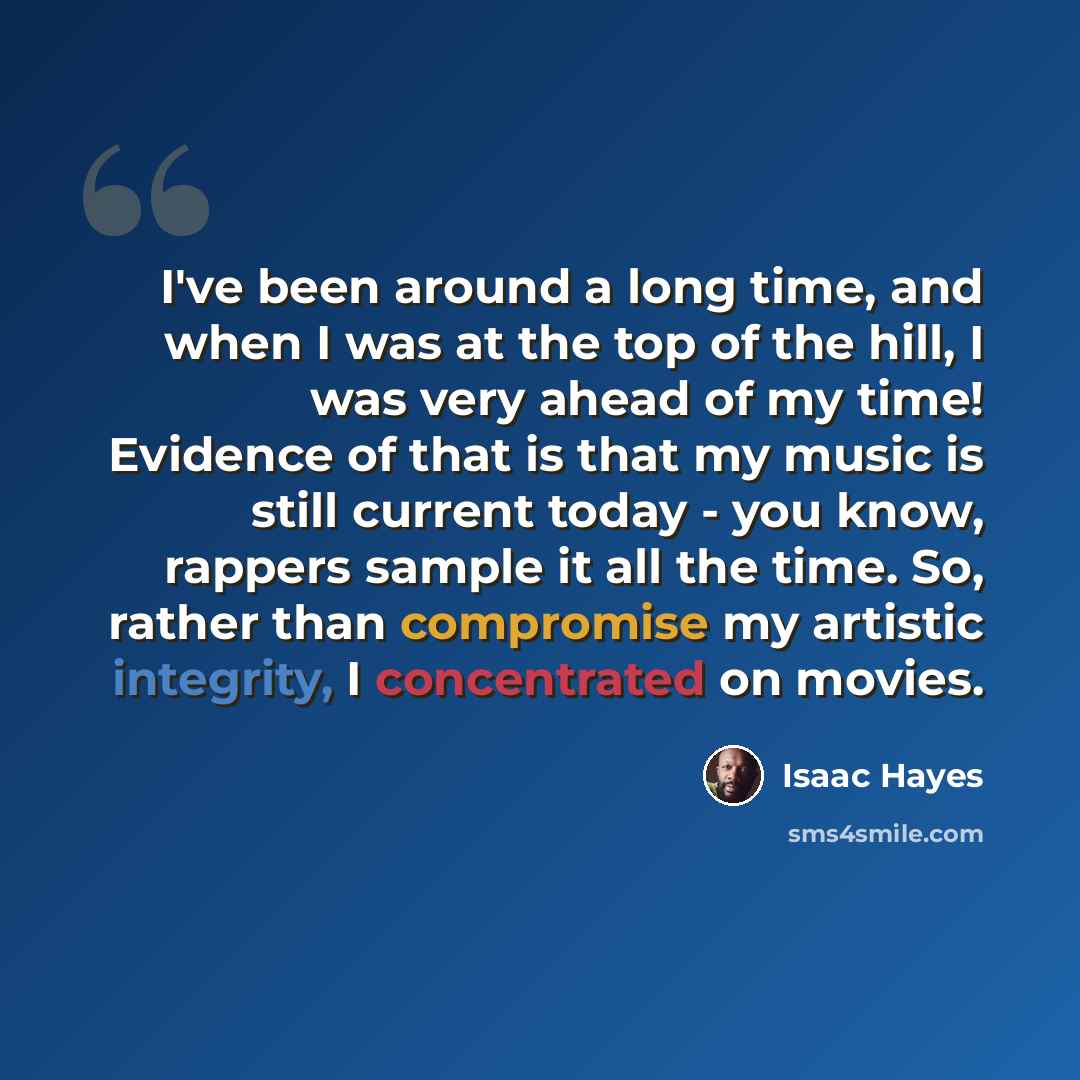 “I've been around a long time, and when I was at the top of the hill, I was very ahead of my time! Evidence of that is that my music is still current today - you know, rappers sample it all the time. So, rather than compromise my artistic integrity, I concentrated on movies.” quote by Isaac Hayes