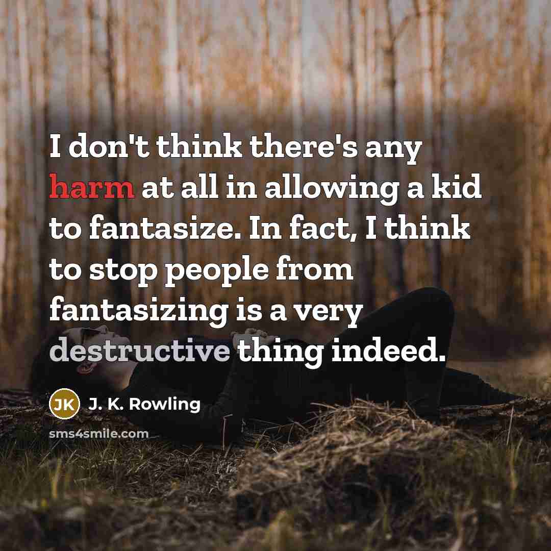 “I don't think there's any harm at all in allowing a kid to fantasize. In fact, I think to stop people from fantasizing is a very destructive thing indeed.” quote by J. K. Rowling