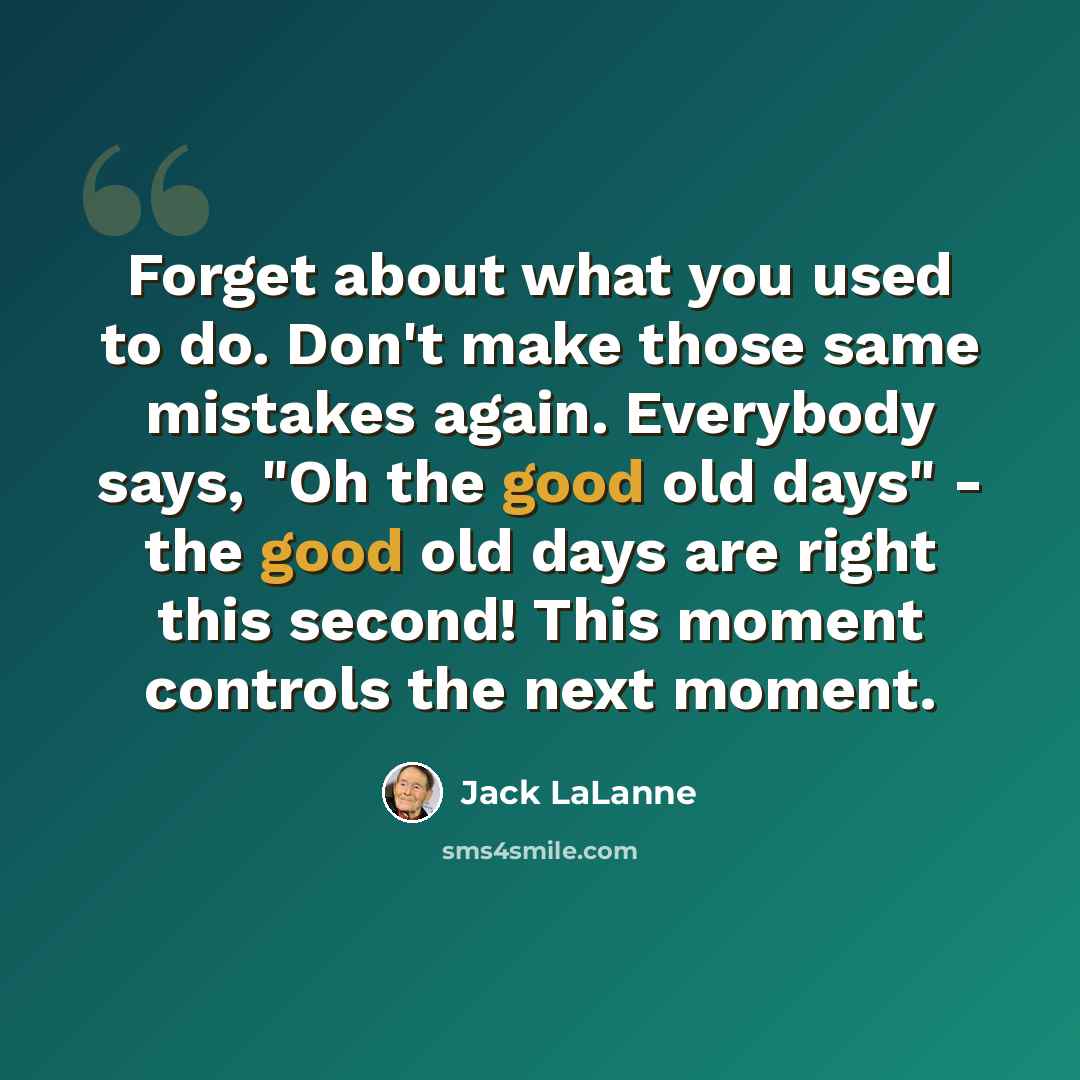 “Forget about what you used to do. Don't make those same mistakes again. Everybody says, "Oh the good old days" - the good old days are right this second! This moment controls the next moment.” quote by Jack LaLanne