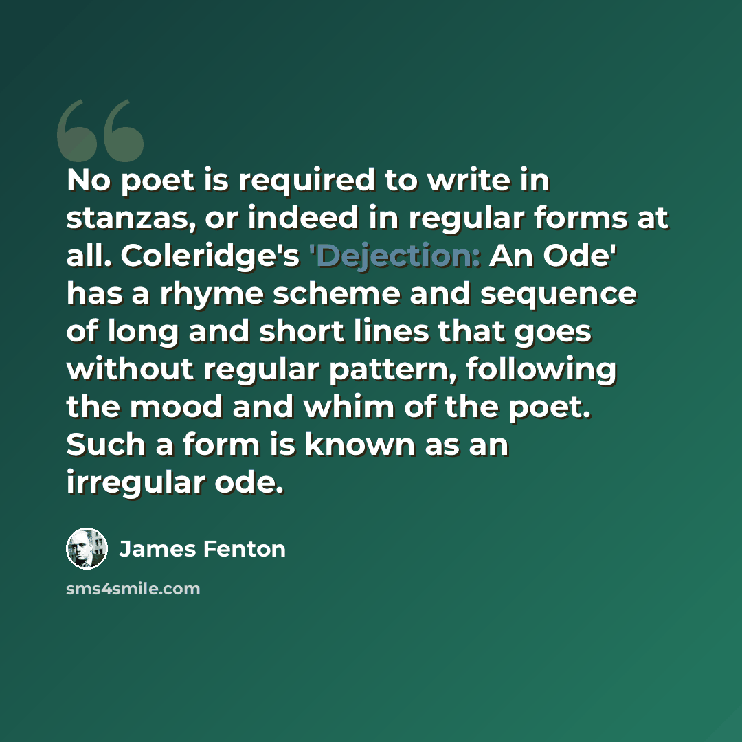 “No poet is required to write in stanzas, or indeed in regular forms at all. Coleridge's 'Dejection: An Ode' has a rhyme scheme and sequence of long and short lines that goes without regular pattern, following the mood and whim of the poet. Such a form is known as an irregular ode.” quote by James Fenton