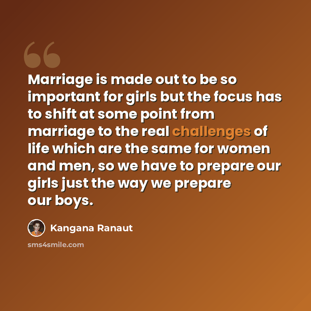 “Marriage is made out to be so important for girls but the focus has to shift at some point from marriage to the real challenges of life which are the same for women and men, so we have to prepare our girls just the way we prepare our boys.” quote by Kangana Ranaut