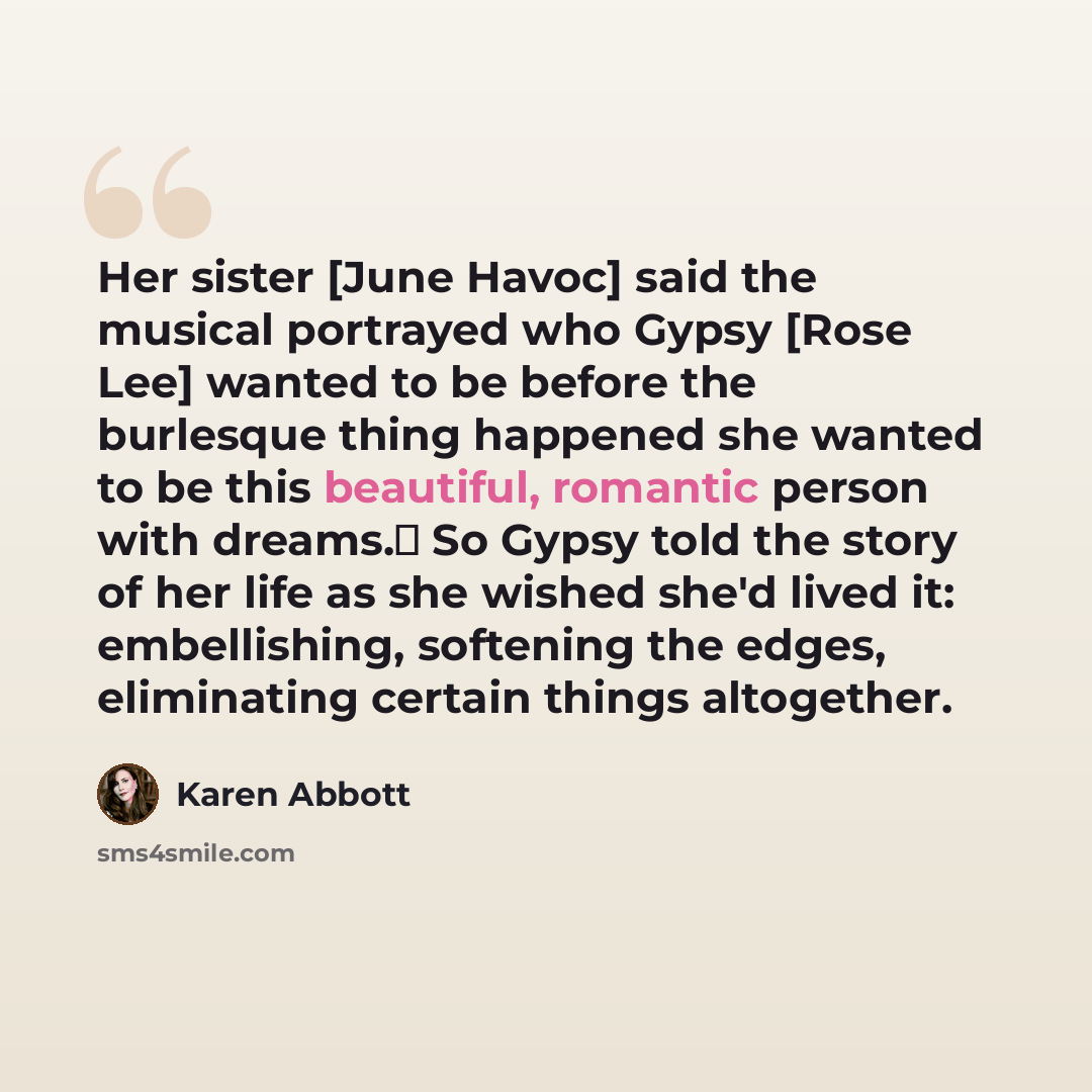 “Her sister [June Havoc] said the musical portrayed who Gypsy [Rose Lee] wanted to be before the burlesque thing happened she wanted to be this beautiful, romantic person with dreams. So Gypsy told the story of her life as she wished she'd lived it: embellishing, softening the edges, eliminating…” quote by Karen Abbott