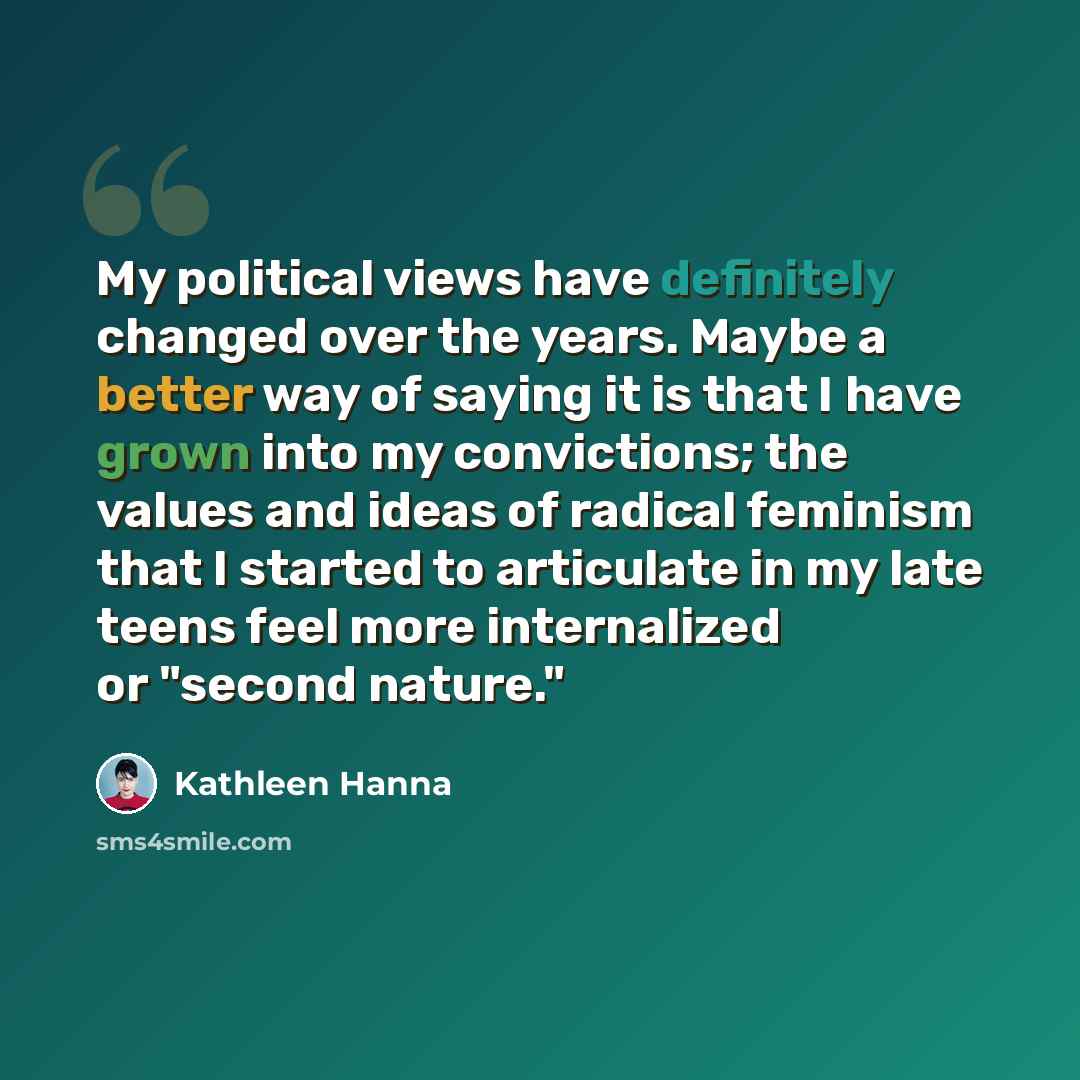 “My political views have definitely changed over the years. Maybe a better way of saying it is that I have grown into my convictions; the values and ideas of radical feminism that I started to articulate in my late teens feel more internalized or "second nature."” quote by Kathleen Hanna